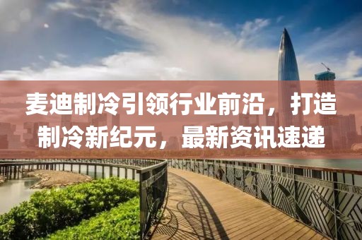 麦迪制冷引领行业前沿，打造制冷新纪元，最新资讯速递
