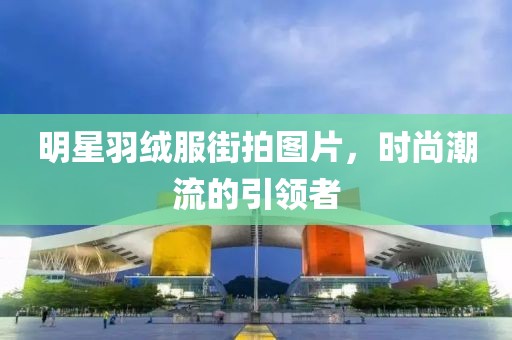 明星羽绒服街拍图片，时尚潮流的引领者
