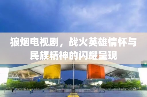 狼烟电视剧，战火英雄情怀与民族精神的闪耀呈现