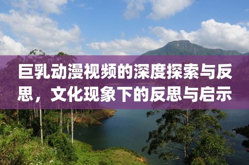 巨乳动漫视频的深度探索与反思，文化现象下的反思与启示