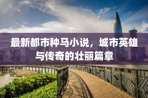 最新都市种马小说，城市英雄与传奇的壮丽篇章