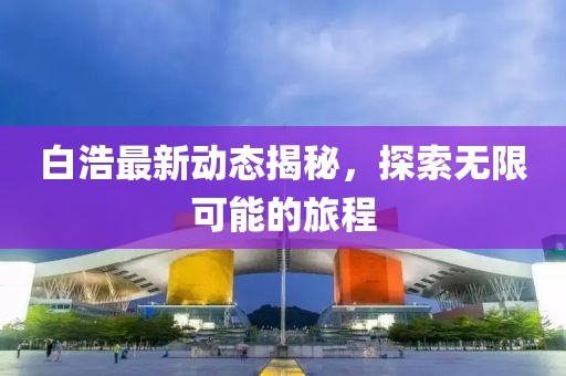 白浩最新动态揭秘，探索无限可能的旅程