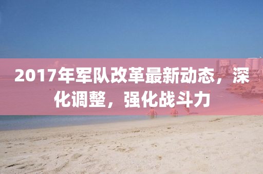 2017年军队改革最新动态，深化调整，强化战斗力