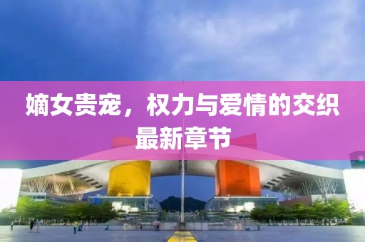 嫡女贵宠，权力与爱情的交织最新章节