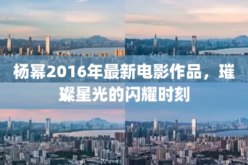 杨幂2016年最新电影作品，璀璨星光的闪耀时刻