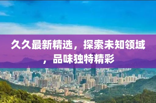 久久最新精选，探索未知领域，品味独特精彩