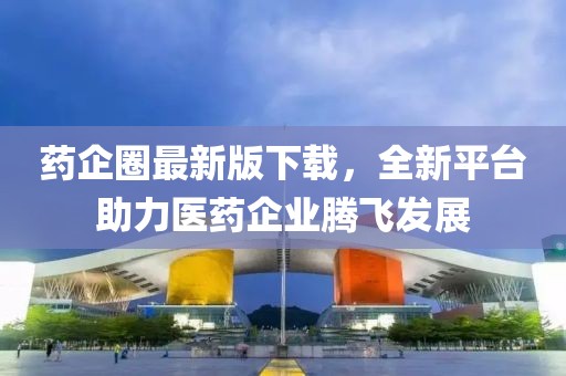 药企圈最新版下载，全新平台助力医药企业腾飞发展