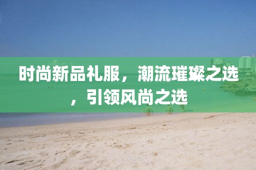 时尚新品礼服，潮流璀璨之选，引领风尚之选