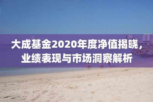 大成基金2020年度净值揭晓，业绩表现与市场洞察解析