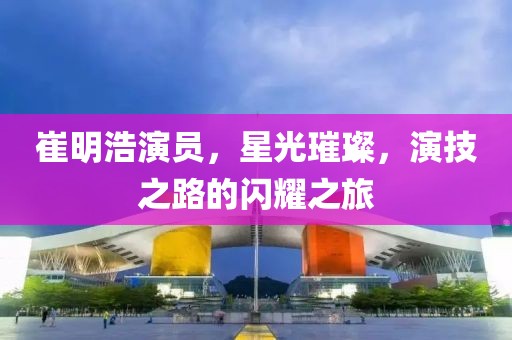 崔明浩演员，星光璀璨，演技之路的闪耀之旅