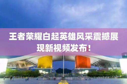 王者荣耀白起英雄风采震撼展现新视频发布！