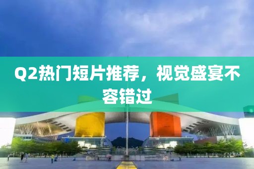 Q2热门短片推荐，视觉盛宴不容错过