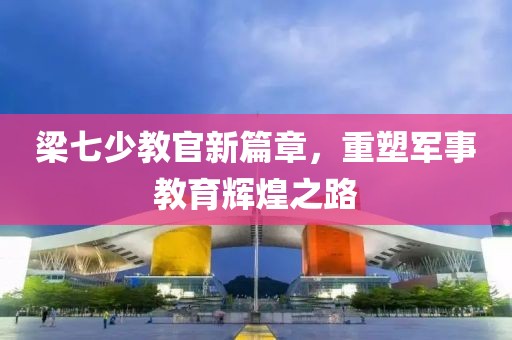 梁七少教官新篇章，重塑军事教育辉煌之路