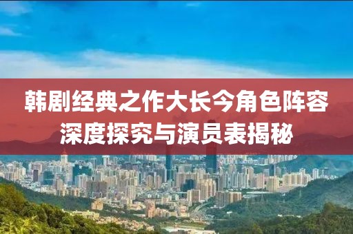 韩剧经典之作大长今角色阵容深度探究与演员表揭秘