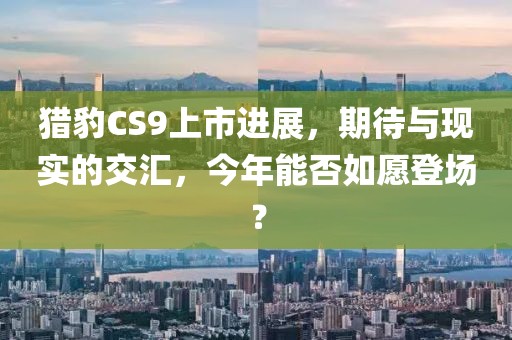 猎豹CS9上市进展，期待与现实的交汇，今年能否如愿登场？