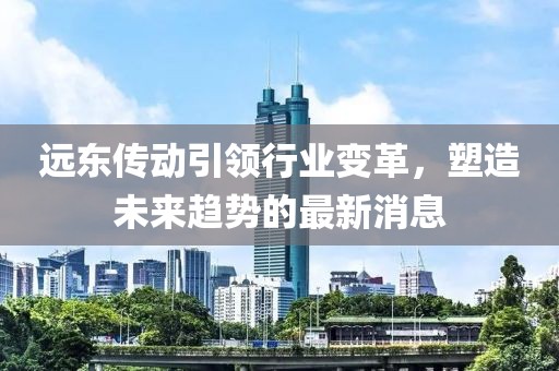 远东传动引领行业变革,塑造未来趋势的最新消息
