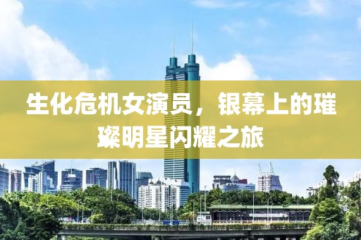 生化危机女演员，银幕上的璀璨明星闪耀之旅