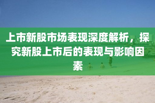 上市新股市场表现深度解析,探究新股上市后的表现与影响因素