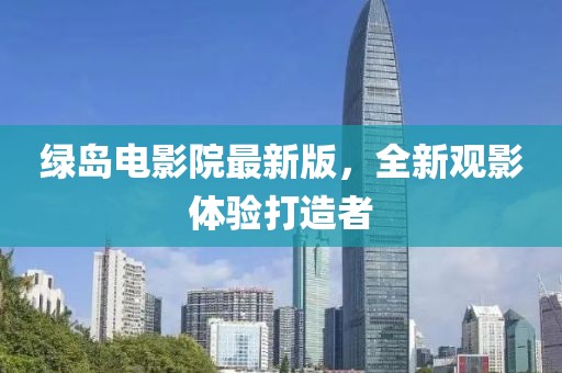 绿岛电影院最新版,全新观影体验打造者