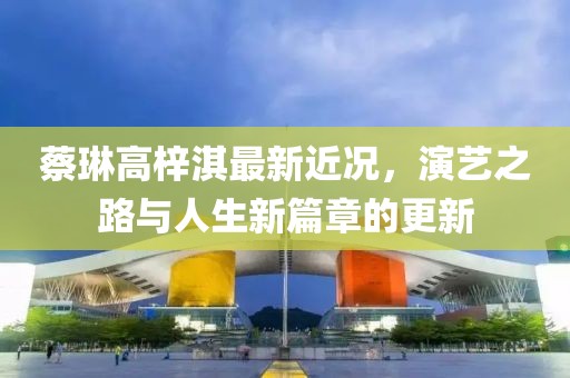 蔡琳高梓淇最新近况,演艺之路与人生新篇章的更新