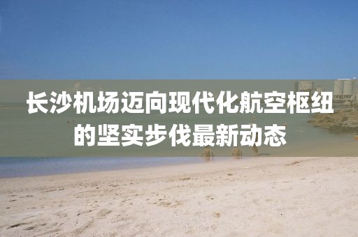 长沙机场迈向现代化航空枢纽的坚实步伐最新动态