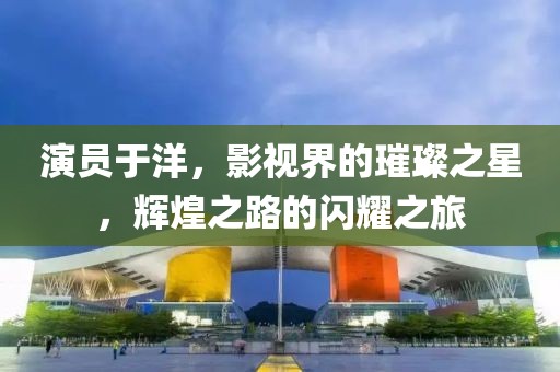 演员于洋,影视界的璀璨之星,辉煌之路的闪耀之旅