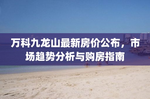 万科九龙山最新房价公布,市场趋势分析与购房指南
