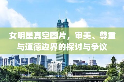 女明星真空图片,审美、尊重与道德边界的探讨与争议