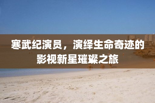 寒武纪演员，演绎生命奇迹的影视新星璀璨之旅