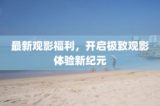 最新观影福利,开启极致观影体验新纪元