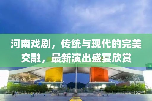 河南戏剧,传统与现代的完美交融,最新演出盛宴欣赏