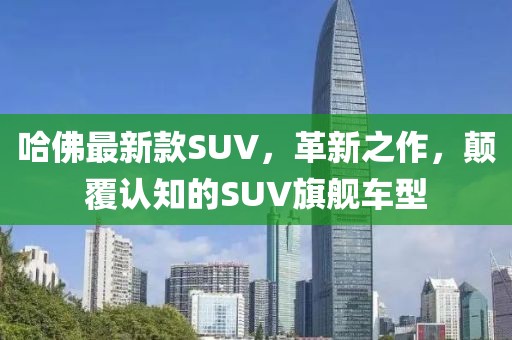 哈佛最新款SUV,革新之作,颠覆认知的SUV旗舰车型