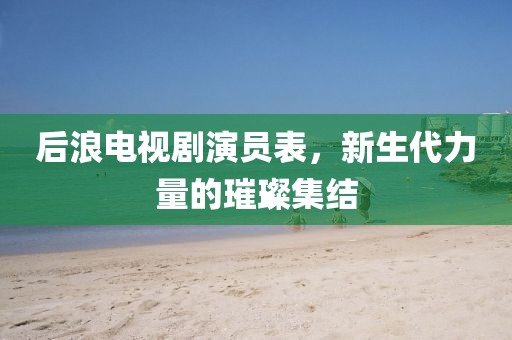 后浪电视剧演员表，新生代力量的璀璨集结