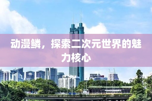 动漫鳞,探索二次元世界的魅力核心