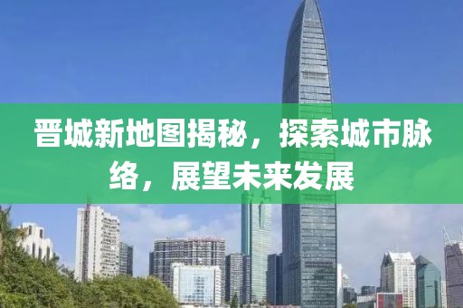 晋城新地图揭秘,探索城市脉络,展望未来发展