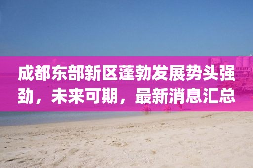 成都东部新区蓬勃发展势头强劲,未来可期,最新消息汇总