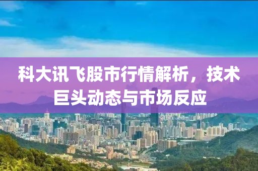 科大讯飞股市行情解析，技术巨头动态与市场反应