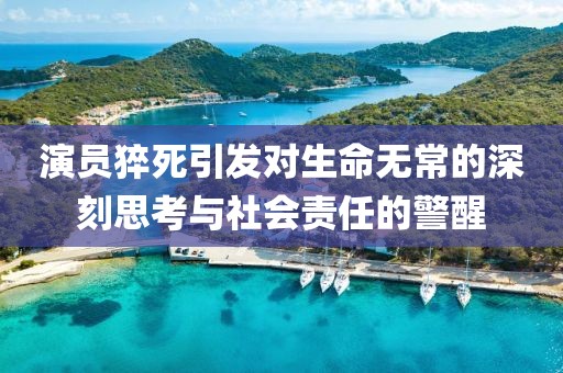 演员猝死引发对生命无常的深刻思考与社会责任的警醒
