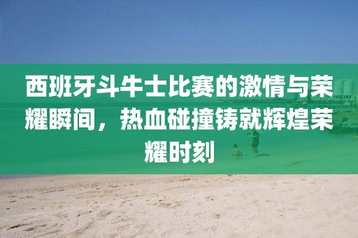 西班牙斗牛士比赛的激情与荣耀瞬间,热血碰撞铸就辉煌荣耀时刻