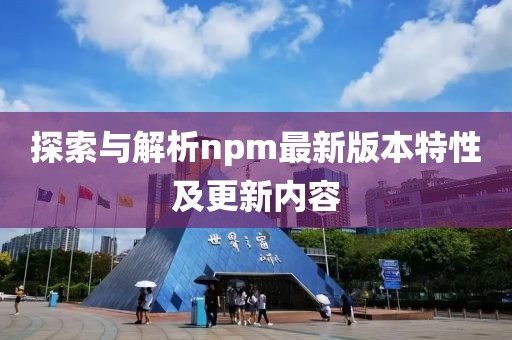 探索与解析npm最新版本特性及更新内容