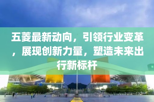 五菱最新动向,引领行业变革,展现创新力量,塑造未来出行新标杆