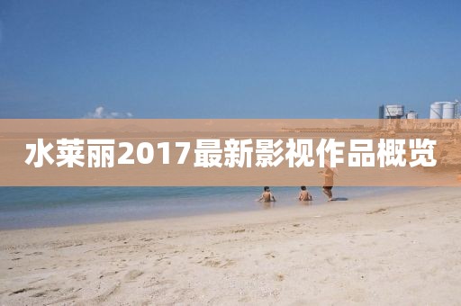 水莱丽2017最新影视作品概览