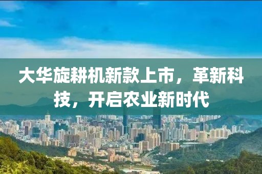 大华旋耕机新款上市,革新科技,开启农业新时代