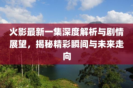 火影最新一集深度解析与剧情展望,揭秘精彩瞬间与未来走向