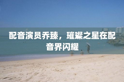 配音演员乔臻,璀璨之星在配音界闪耀