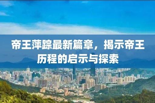 帝王萍踪最新篇章，揭示帝王历程的启示与探索