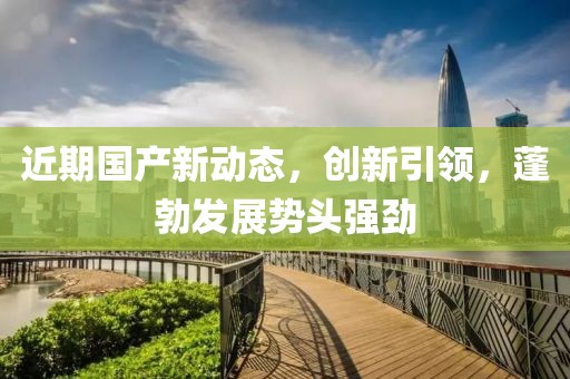 近期国产新动态，创新引领，蓬勃发展势头强劲