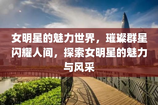 女明星的魅力世界,璀璨群星闪耀人间,探索女明星的魅力与风采