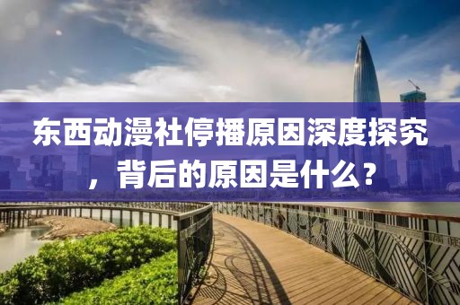 东西动漫社停播原因深度探究,背后的原因是什么?