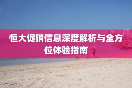 恒大促销信息深度解析与全方位体验指南